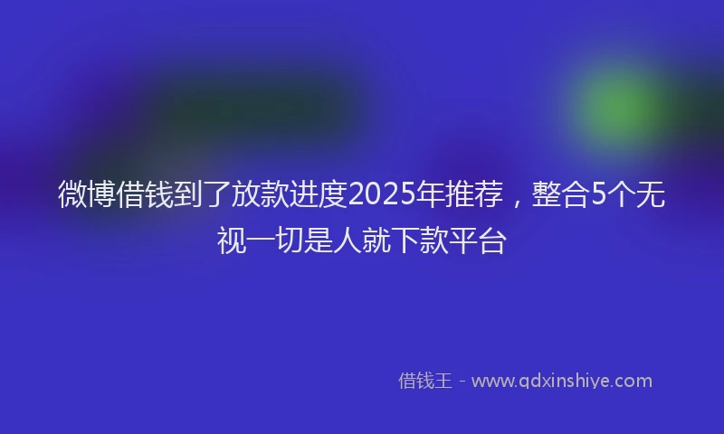 微博借钱到了放款进度2025年推荐，整合5个无视一切是人就下款平台