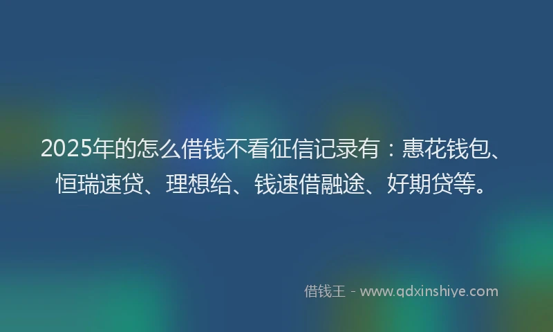 2025年的怎么借钱不看征信记录有：惠花钱包、恒瑞速贷、理想给、钱速借融途、好期贷等。