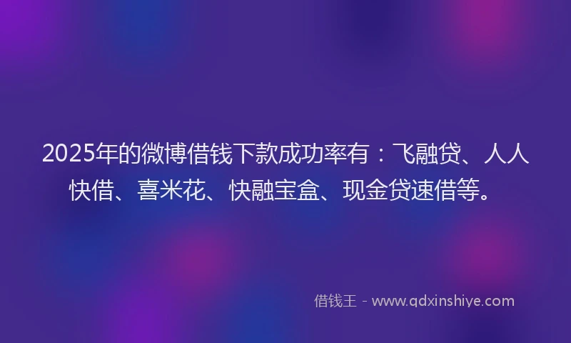 2025年的微博借钱下款成功率有：飞融贷、人人快借、喜米花、快融宝盒、现金贷速借等。
