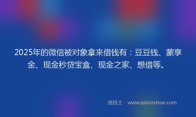 2025年的微信被对象拿来借钱有：豆豆钱、蒙享金、现金秒贷宝盒、现金之家、想借等。