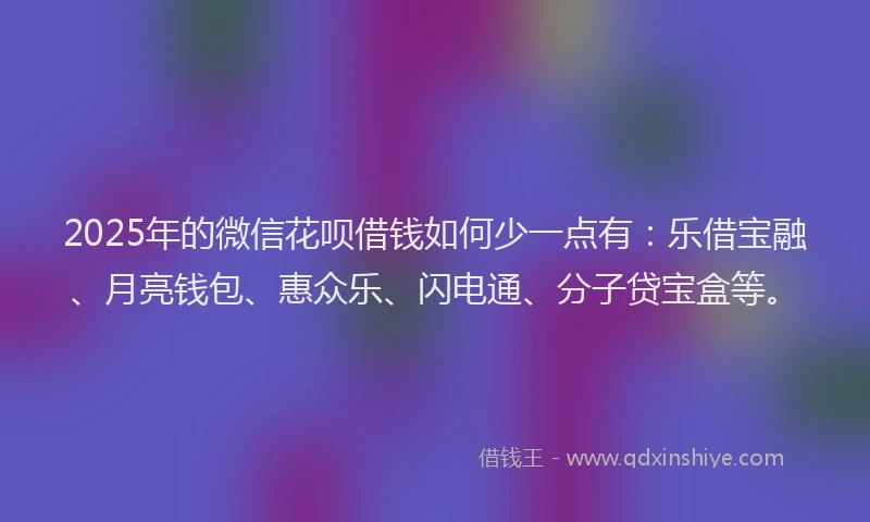 2025年的微信花呗借钱如何少一点有：乐借宝融、月亮钱包、惠众乐、闪电通、分子贷宝盒等。