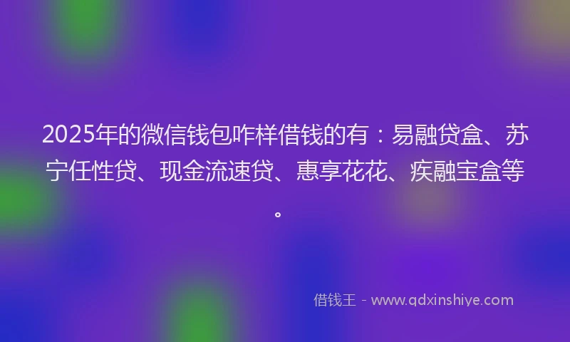 2025年的微信钱包咋样借钱的有：易融贷盒、苏宁任性贷、现金流速贷、惠享花花、疾融宝盒等。