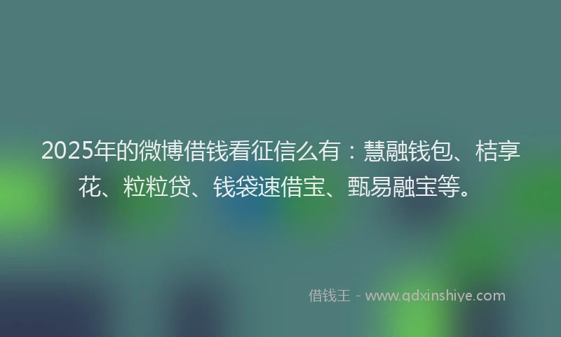 2025年的微博借钱看征信么有：慧融钱包、桔享花、粒粒贷、钱袋速借宝、甄易融宝等。