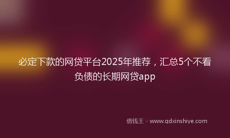 必定下款的网贷平台2025年推荐，汇总5个不看负债的长期网贷app