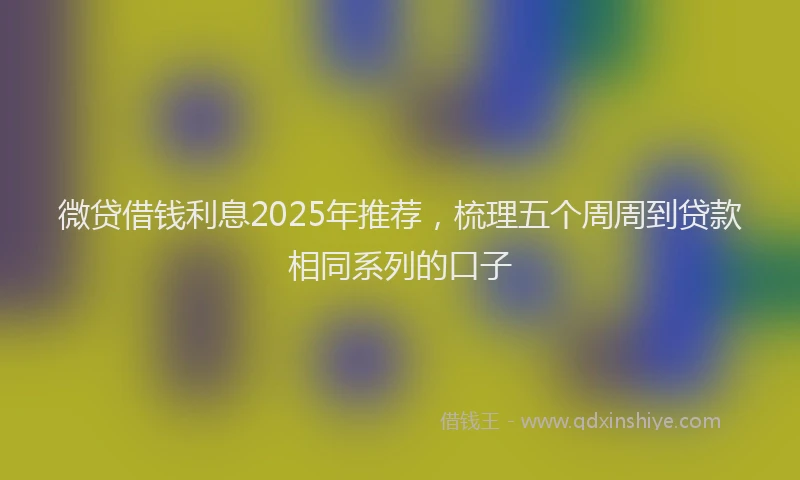 微贷借钱利息2025年推荐，梳理五个周周到贷款相同系列的口子