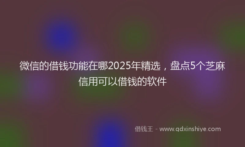 微信的借钱功能在哪2025年精选，盘点5个芝麻信用可以借钱的软件