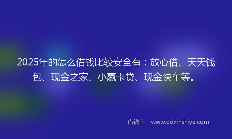 2025年的怎么借钱比较安全有：放心借、天天钱包、现金之家、小赢卡贷、现金快车等。