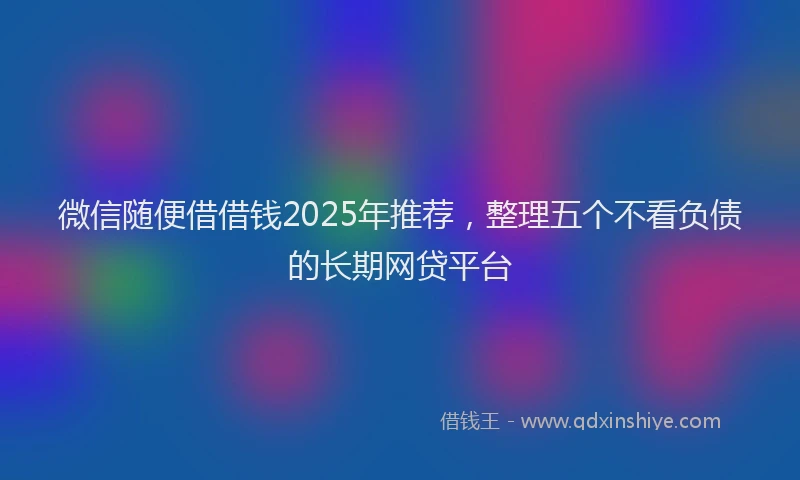 微信随便借借钱2025年推荐，整理五个不看负债的长期网贷平台