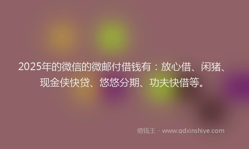 2025年的微信的微邮付借钱有：放心借、闲猪、现金侠快贷、悠悠分期、功夫快借等。