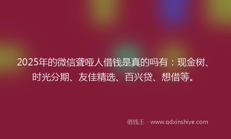 2025年的微信聋哑人借钱是真的吗有：现金树、时光分期、友佳精选、百兴贷、想借等。