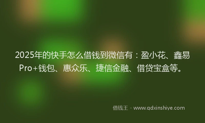 2025年的快手怎么借钱到微信有：盈小花、鑫易Pro+钱包、惠众乐、捷信金融、借贷宝盒等。