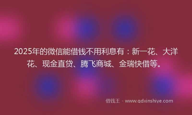 2025年的微信能借钱不用利息有：新一花、大洋花、现金直贷、腾飞商城、金瑞快借等。