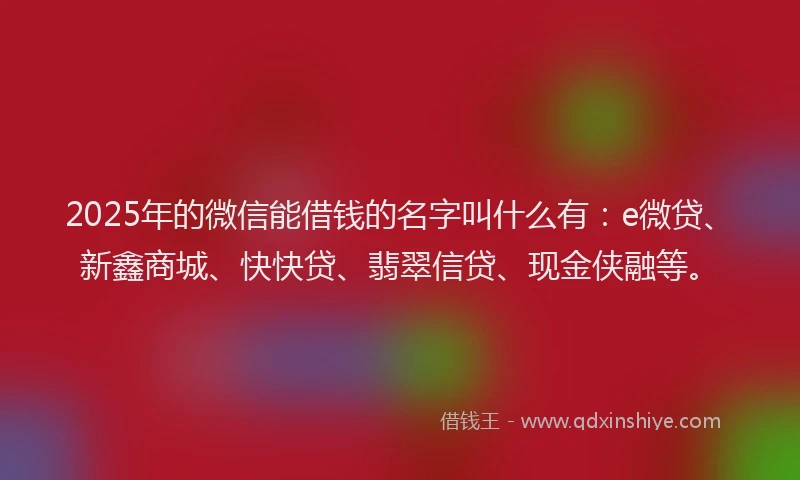 2025年的微信能借钱的名字叫什么有：e微贷、新鑫商城、快快贷、翡翠信贷、现金侠融等。