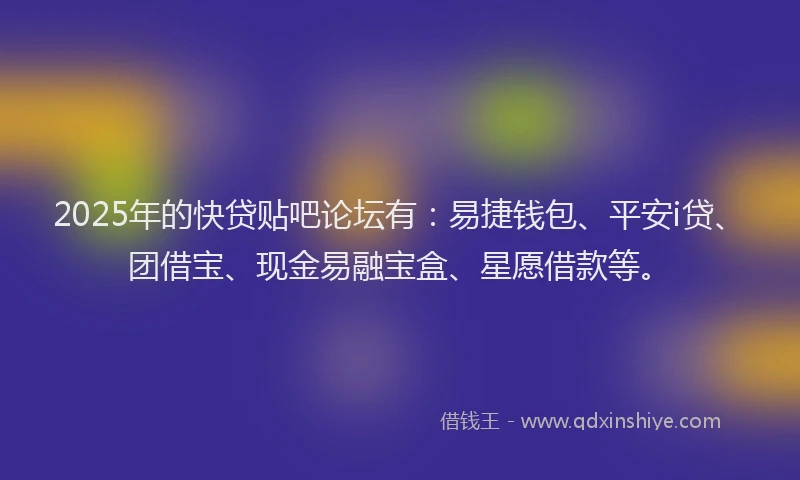 2025年的快贷贴吧论坛有：易捷钱包、平安i贷、团借宝、现金易融宝盒、星愿借款等。