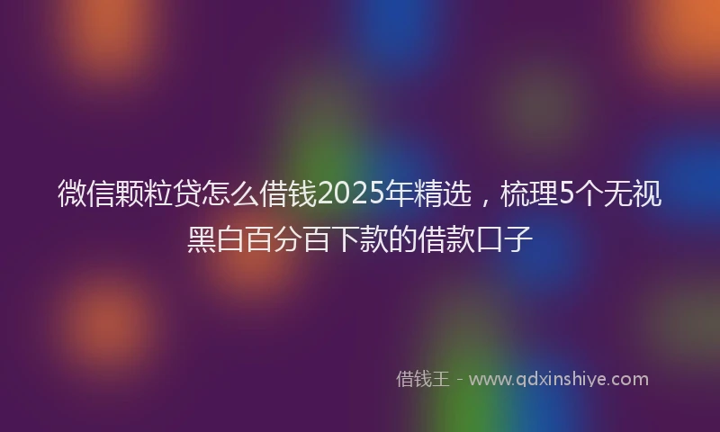微信颗粒贷怎么借钱2025年精选，梳理5个无视黑白百分百下款的借款口子