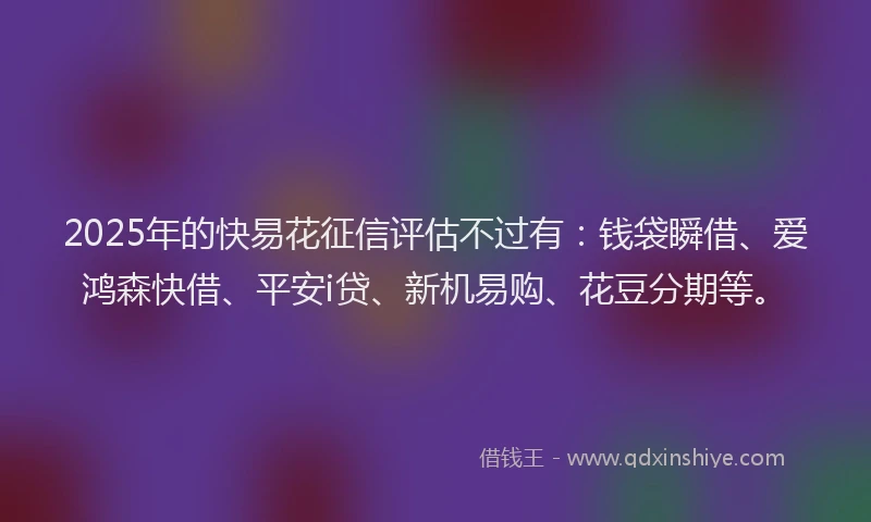 2025年的快易花征信评估不过有：钱袋瞬借、爱鸿森快借、平安i贷、新机易购、花豆分期等。