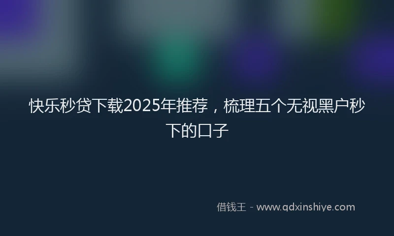 快乐秒贷下载2025年推荐，梳理五个无视黑户秒下的口子
