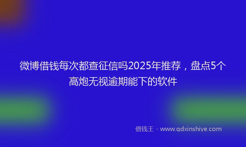 微博借钱每次都查征信吗2025年推荐，盘点5个高炮无视逾期能下的软件