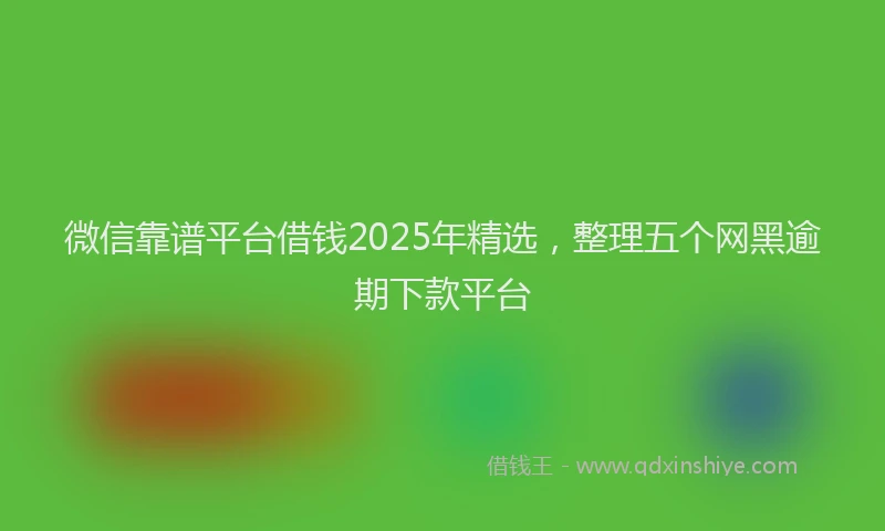 微信靠谱平台借钱2025年精选，整理五个网黑逾期下款平台