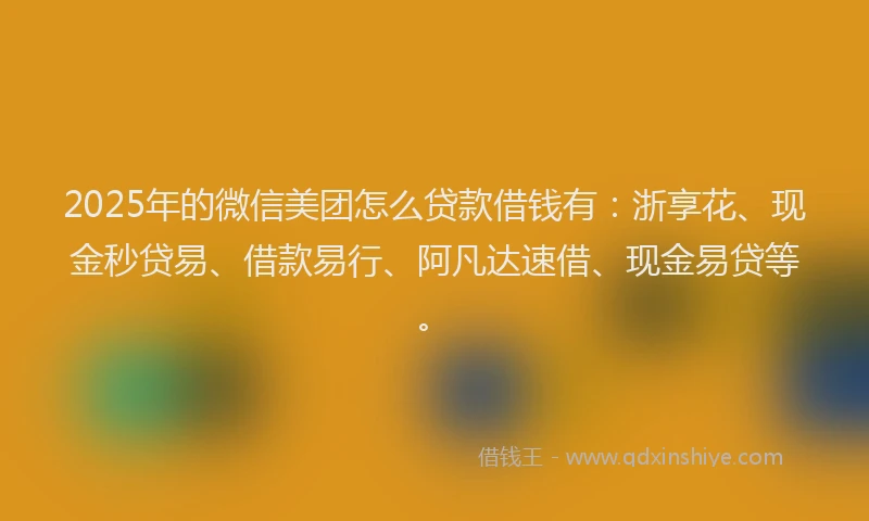 2025年的微信美团怎么贷款借钱有：浙享花、现金秒贷易、借款易行、阿凡达速借、现金易贷等。