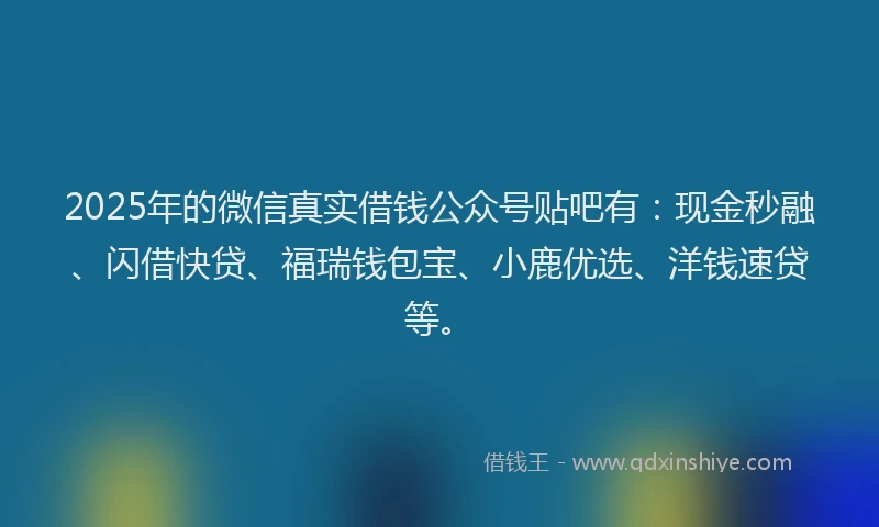 2025年的微信真实借钱公众号贴吧有：现金秒融、闪借快贷、福瑞钱包宝、小鹿优选、洋钱速贷等。