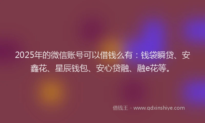 2025年的微信账号可以借钱么有：钱袋瞬贷、安鑫花、星辰钱包、安心贷融、融e花等。