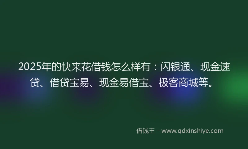 2025年的快来花借钱怎么样有：闪银通、现金速贷、借贷宝易、现金易借宝、极客商城等。