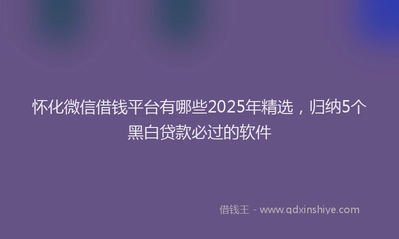 怀化微信借钱平台有哪些2025年精选，归纳5个黑白贷款必过的软件