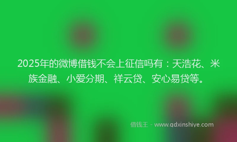 2025年的微博借钱不会上征信吗有：天浩花、米族金融、小爱分期、祥云贷、安心易贷等。