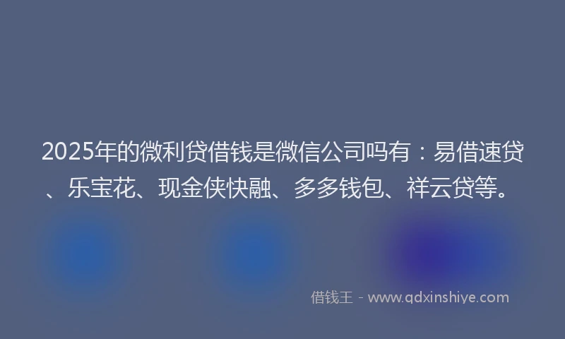 2025年的微利贷借钱是微信公司吗有：易借速贷、乐宝花、现金侠快融、多多钱包、祥云贷等。