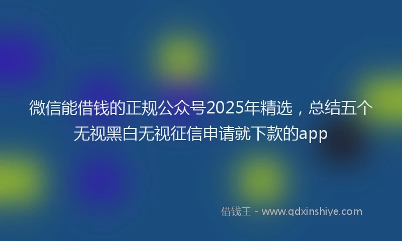微信能借钱的正规公众号2025年精选，总结五个无视黑白无视征信申请就下款的app