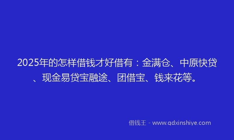 2025年的怎样借钱才好借有：金满仓、中原快贷、现金易贷宝融途、团借宝、钱来花等。
