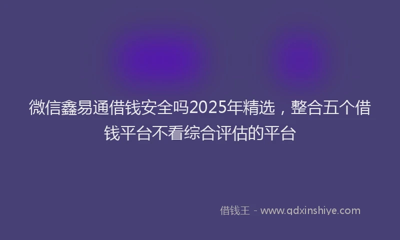 微信鑫易通借钱安全吗2025年精选，整合五个借钱平台不看综合评估的平台