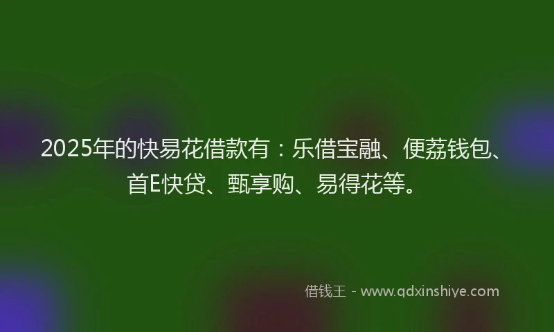 2025年的快易花借款有：乐借宝融、便荔钱包、首E快贷、甄享购、易得花等。