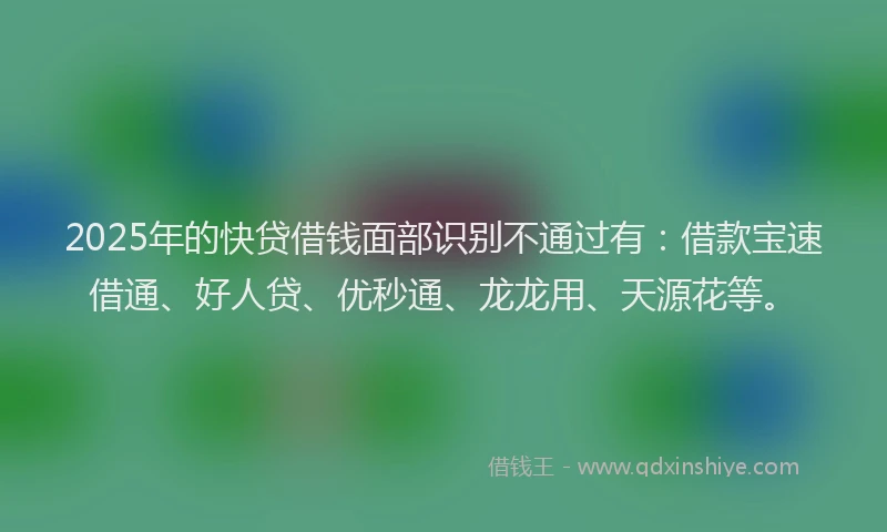 2025年的快贷借钱面部识别不通过有：借款宝速借通、好人贷、优秒通、龙龙用、天源花等。