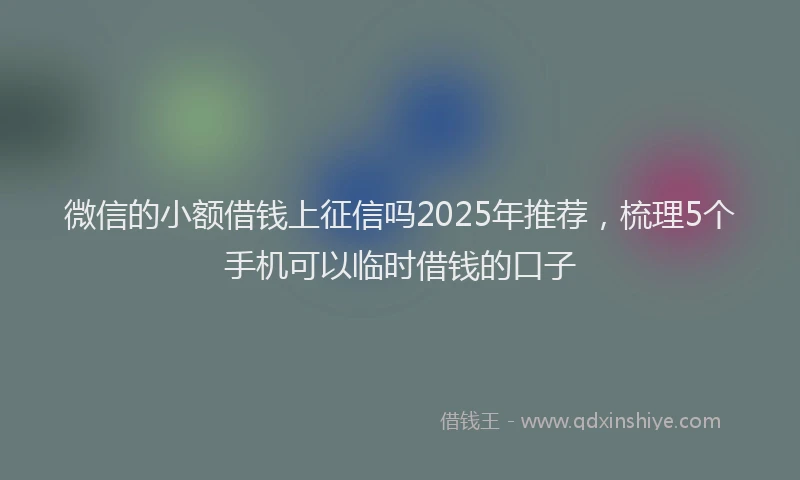 微信的小额借钱上征信吗2025年推荐，梳理5个手机可以临时借钱的口子