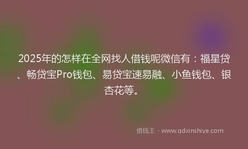 2025年的怎样在全网找人借钱呢微信有：福星贷、畅贷宝Pro钱包、易贷宝速易融、小鱼钱包、银杏花等。