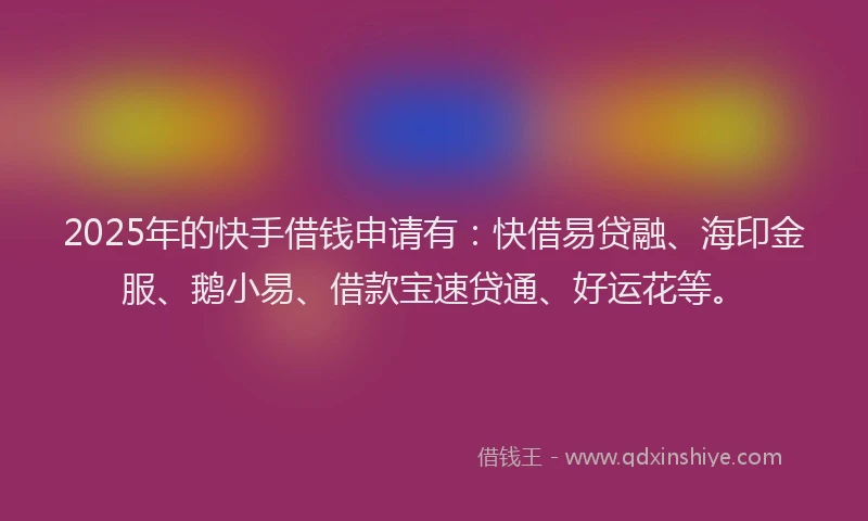 2025年的快手借钱申请有：快借易贷融、海印金服、鹅小易、借款宝速贷通、好运花等。