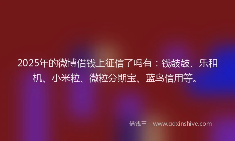 2025年的微博借钱上征信了吗有：钱鼓鼓、乐租机、小米粒、微粒分期宝、蓝鸟信用等。