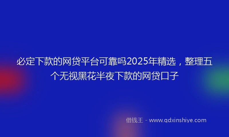 必定下款的网贷平台可靠吗2025年精选，整理五个无视黑花半夜下款的网贷口子