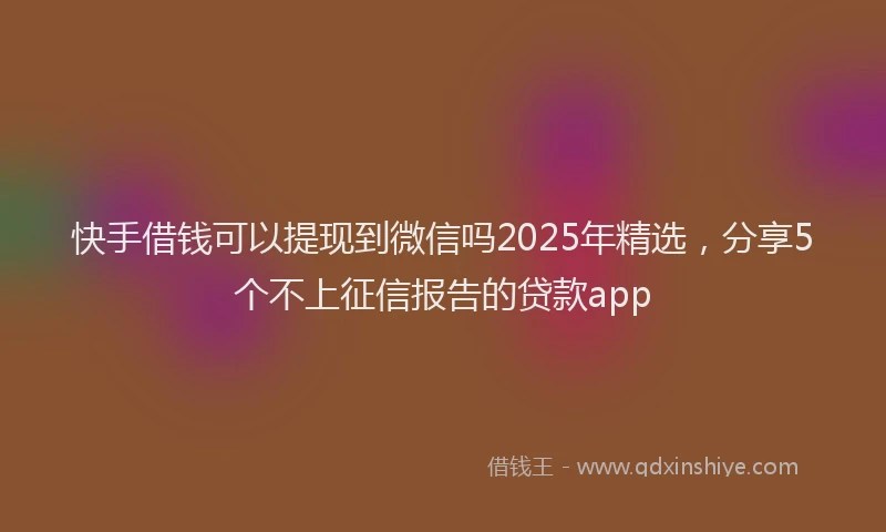快手借钱可以提现到微信吗2025年精选，分享5个不上征信报告的贷款app
