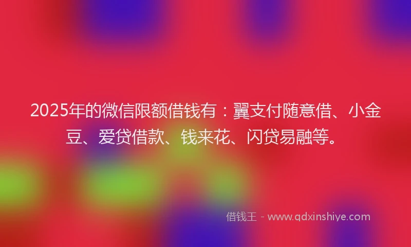 2025年的微信限额借钱有：翼支付随意借、小金豆、爱贷借款、钱来花、闪贷易融等。