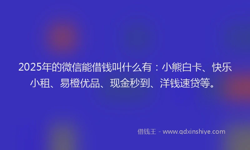 2025年的微信能借钱叫什么有：小熊白卡、快乐小租、易橙优品、现金秒到、洋钱速贷等。