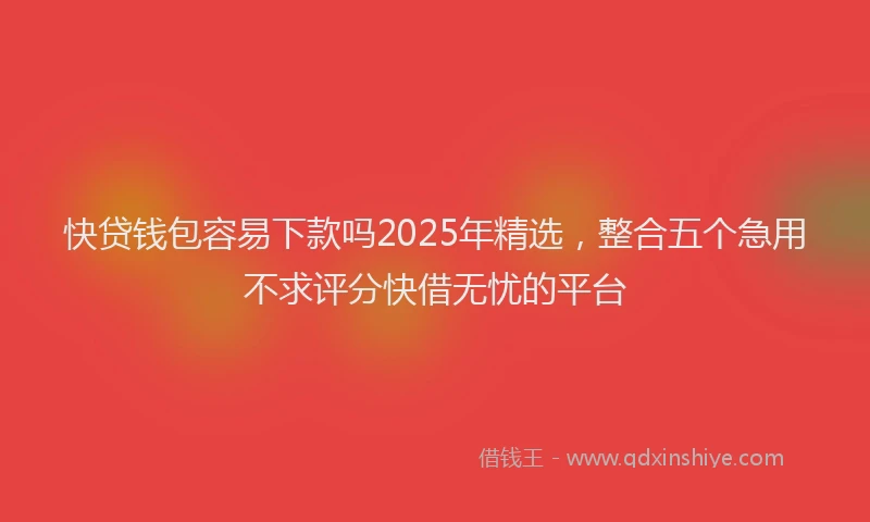 快贷钱包容易下款吗2025年精选，整合五个急用不求评分快借无忧的平台