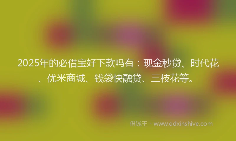 2025年的必借宝好下款吗有：现金秒贷、时代花、优米商城、钱袋快融贷、三枝花等。
