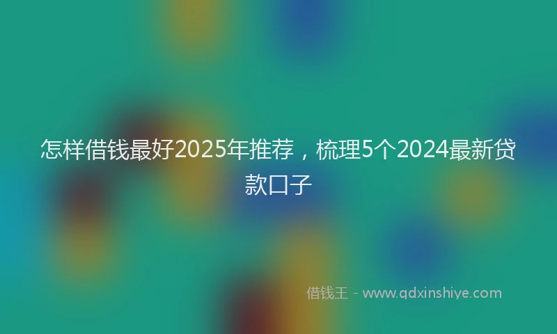 怎样借钱最好2025年推荐，梳理5个2024最新贷款口子