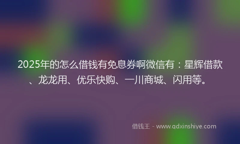 2025年的怎么借钱有免息券啊微信有：星辉借款、龙龙用、优乐快购、一川商城、闪用等。