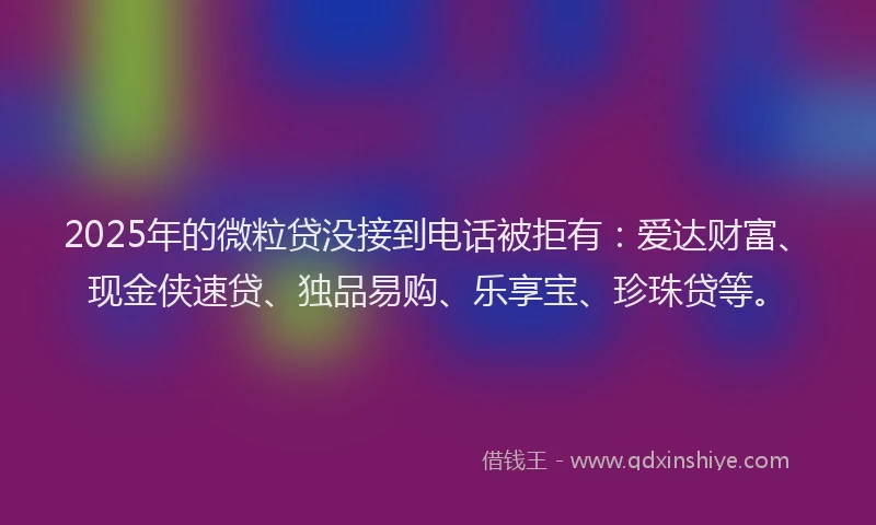 2025年的微粒贷没接到电话被拒有：爱达财富、现金侠速贷、独品易购、乐享宝、珍珠贷等。