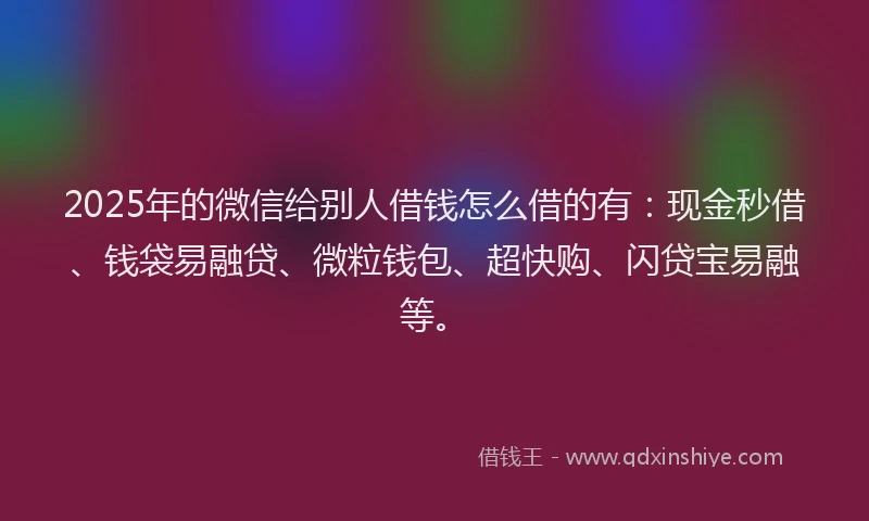 2025年的微信给别人借钱怎么借的有：现金秒借、钱袋易融贷、微粒钱包、超快购、闪贷宝易融等。