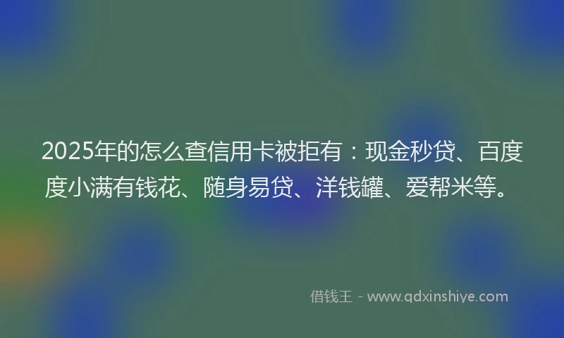 2025年的怎么查信用卡被拒有：现金秒贷、百度度小满有钱花、随身易贷、洋钱罐、爱帮米等。